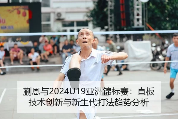 蒯恩与2024U19亚洲锦标赛：直板技术创新与新生代打法趋势分析